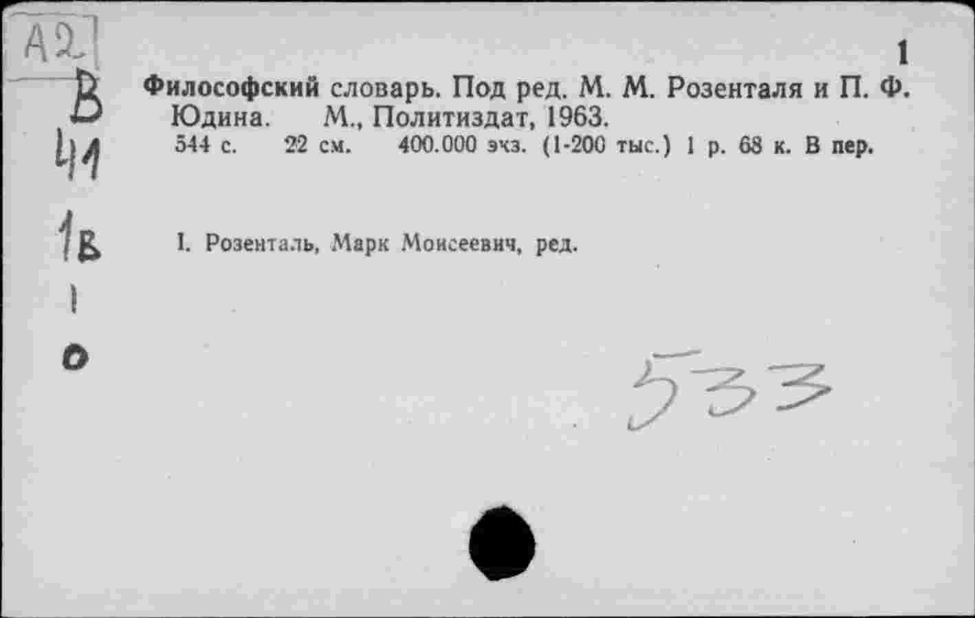 ﻿АХ]
В

1
Философский словарь. Под ред. М. М. Розенталя и П. Ф.
Юдина. М., Политиздат, 1963.
544 с. 22 см. 400.000 эхз. (1-200 тыс.) 1 р. 65 к. В пер.
h
1. Розенталь, Марк Моисеевич, ред.
